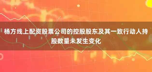 杨方线上配资股票公司的控股股东及其一致行动人持股数量未发生变化